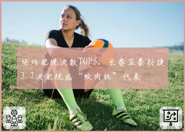 场均犯规次数TOP5：长春亚泰孙捷3.7次犯规成“绞肉机”代表